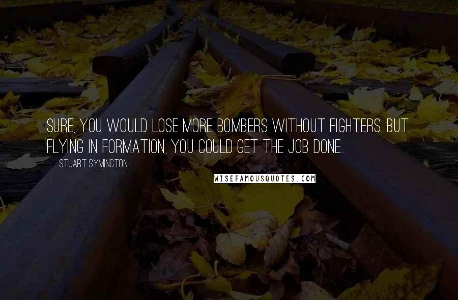 Stuart Symington Quotes: Sure, you would lose more bombers without fighters, but, flying in formation, you could get the job done.