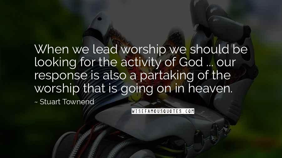 Stuart Townend Quotes: When we lead worship we should be looking for the activity of God ... our response is also a partaking of the worship that is going on in heaven.