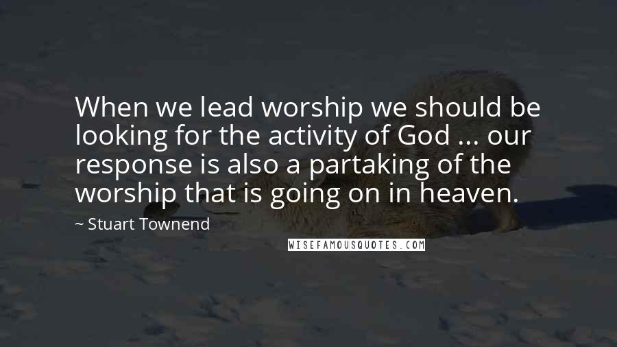 Stuart Townend Quotes: When we lead worship we should be looking for the activity of God ... our response is also a partaking of the worship that is going on in heaven.