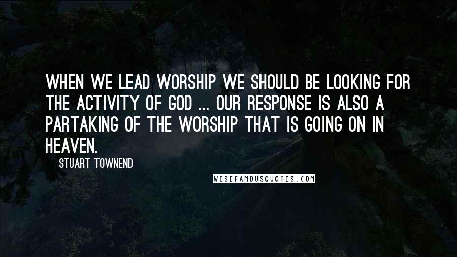 Stuart Townend Quotes: When we lead worship we should be looking for the activity of God ... our response is also a partaking of the worship that is going on in heaven.