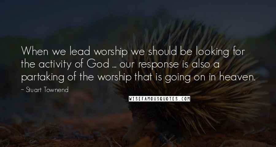 Stuart Townend Quotes: When we lead worship we should be looking for the activity of God ... our response is also a partaking of the worship that is going on in heaven.