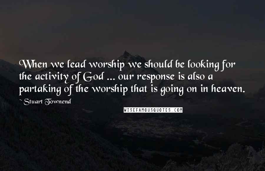 Stuart Townend Quotes: When we lead worship we should be looking for the activity of God ... our response is also a partaking of the worship that is going on in heaven.