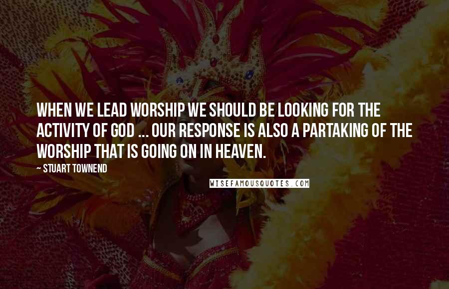 Stuart Townend Quotes: When we lead worship we should be looking for the activity of God ... our response is also a partaking of the worship that is going on in heaven.