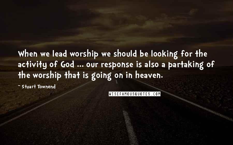 Stuart Townend Quotes: When we lead worship we should be looking for the activity of God ... our response is also a partaking of the worship that is going on in heaven.