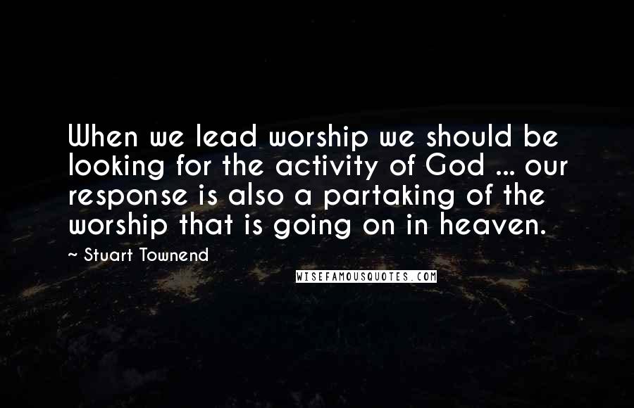 Stuart Townend Quotes: When we lead worship we should be looking for the activity of God ... our response is also a partaking of the worship that is going on in heaven.