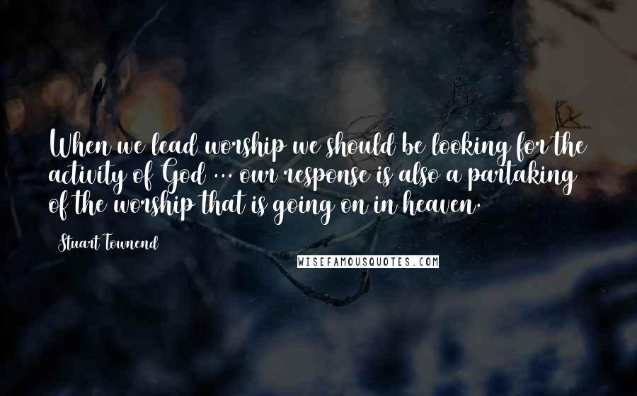 Stuart Townend Quotes: When we lead worship we should be looking for the activity of God ... our response is also a partaking of the worship that is going on in heaven.