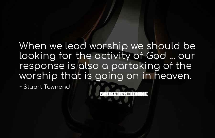 Stuart Townend Quotes: When we lead worship we should be looking for the activity of God ... our response is also a partaking of the worship that is going on in heaven.