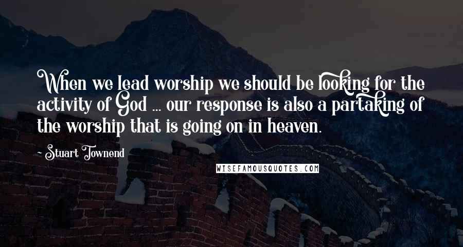 Stuart Townend Quotes: When we lead worship we should be looking for the activity of God ... our response is also a partaking of the worship that is going on in heaven.