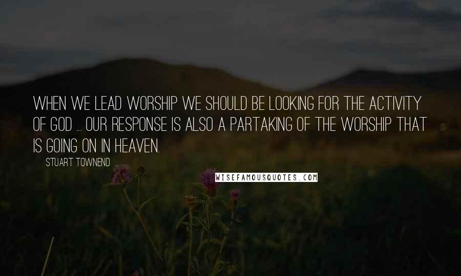 Stuart Townend Quotes: When we lead worship we should be looking for the activity of God ... our response is also a partaking of the worship that is going on in heaven.