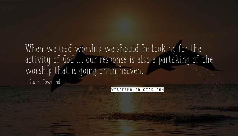 Stuart Townend Quotes: When we lead worship we should be looking for the activity of God ... our response is also a partaking of the worship that is going on in heaven.