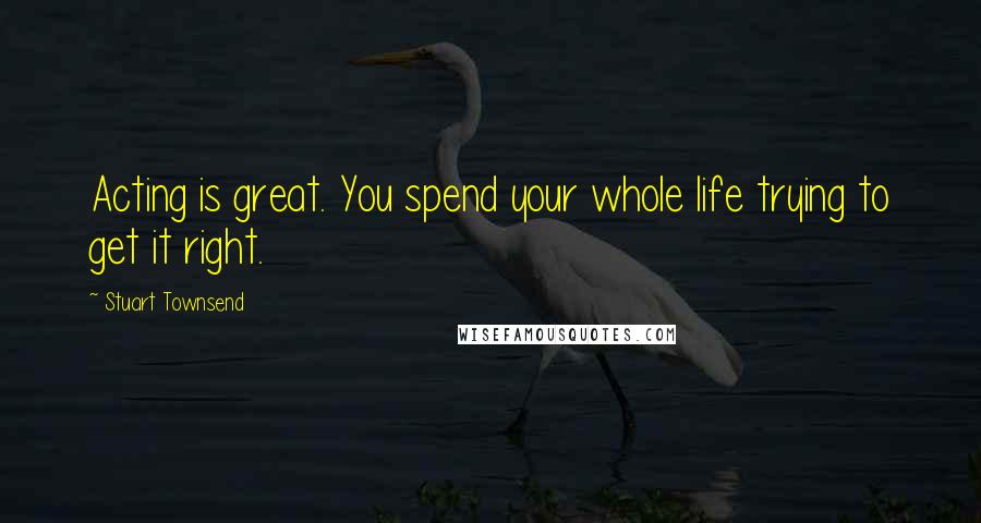 Stuart Townsend Quotes: Acting is great. You spend your whole life trying to get it right.