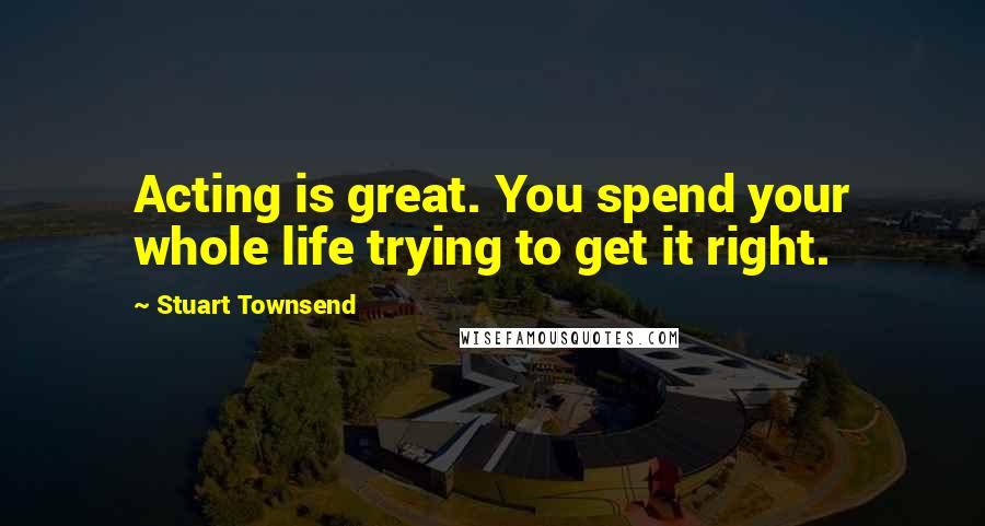 Stuart Townsend Quotes: Acting is great. You spend your whole life trying to get it right.