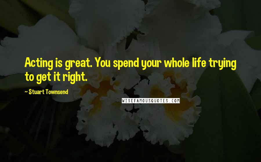 Stuart Townsend Quotes: Acting is great. You spend your whole life trying to get it right.