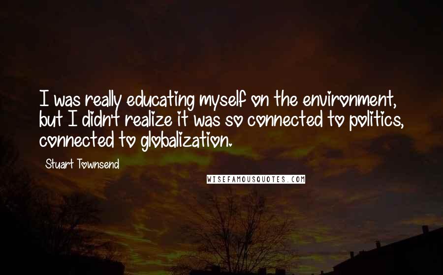 Stuart Townsend Quotes: I was really educating myself on the environment, but I didn't realize it was so connected to politics, connected to globalization.