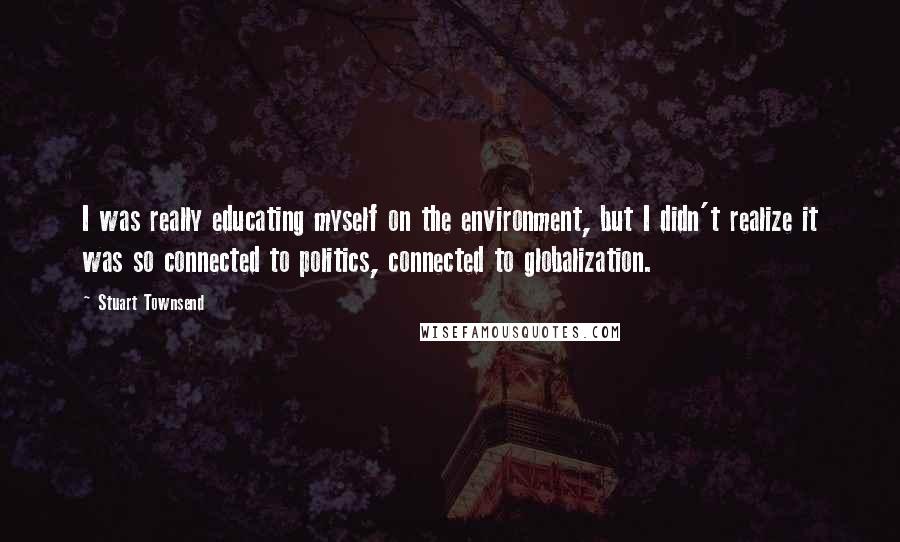 Stuart Townsend Quotes: I was really educating myself on the environment, but I didn't realize it was so connected to politics, connected to globalization.