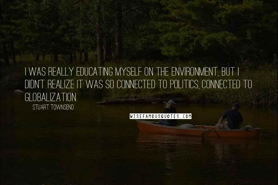 Stuart Townsend Quotes: I was really educating myself on the environment, but I didn't realize it was so connected to politics, connected to globalization.