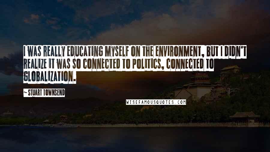 Stuart Townsend Quotes: I was really educating myself on the environment, but I didn't realize it was so connected to politics, connected to globalization.