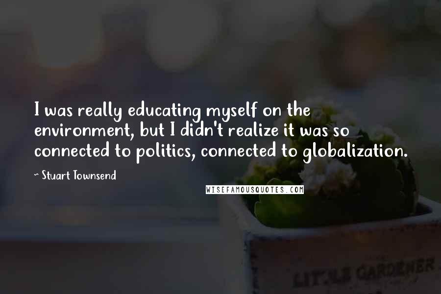 Stuart Townsend Quotes: I was really educating myself on the environment, but I didn't realize it was so connected to politics, connected to globalization.