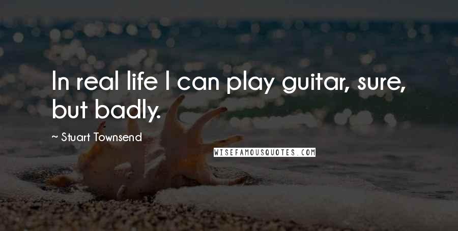 Stuart Townsend Quotes: In real life I can play guitar, sure, but badly.