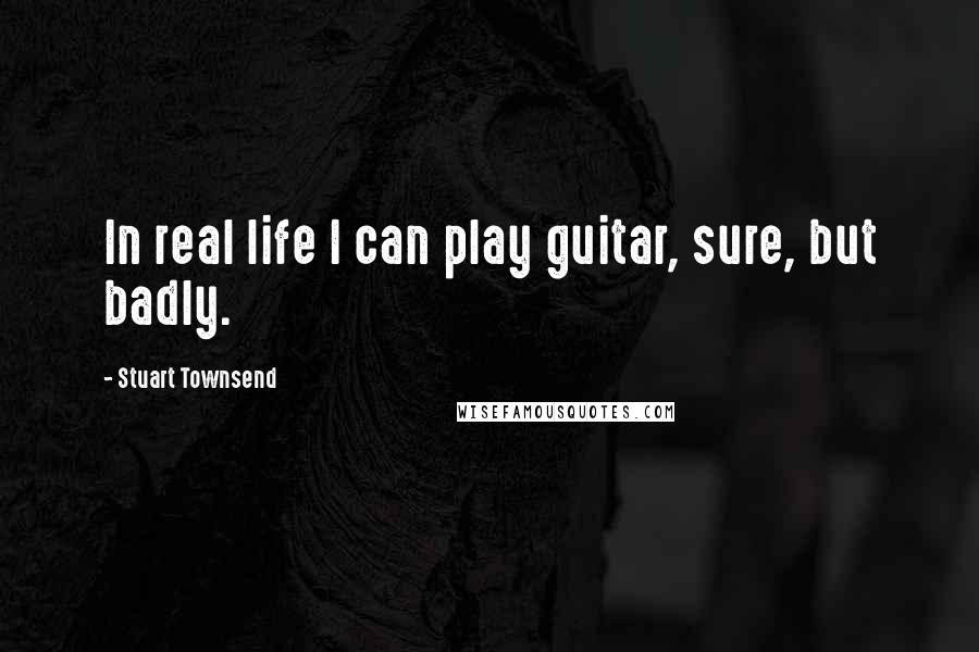 Stuart Townsend Quotes: In real life I can play guitar, sure, but badly.