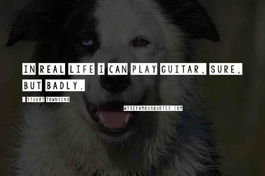 Stuart Townsend Quotes: In real life I can play guitar, sure, but badly.