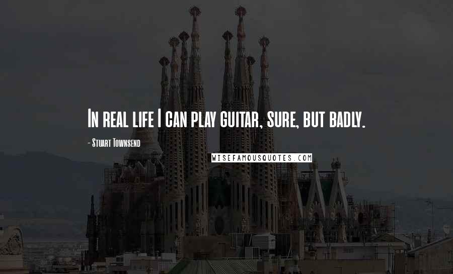 Stuart Townsend Quotes: In real life I can play guitar, sure, but badly.