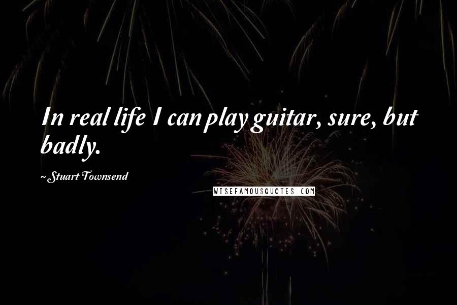 Stuart Townsend Quotes: In real life I can play guitar, sure, but badly.