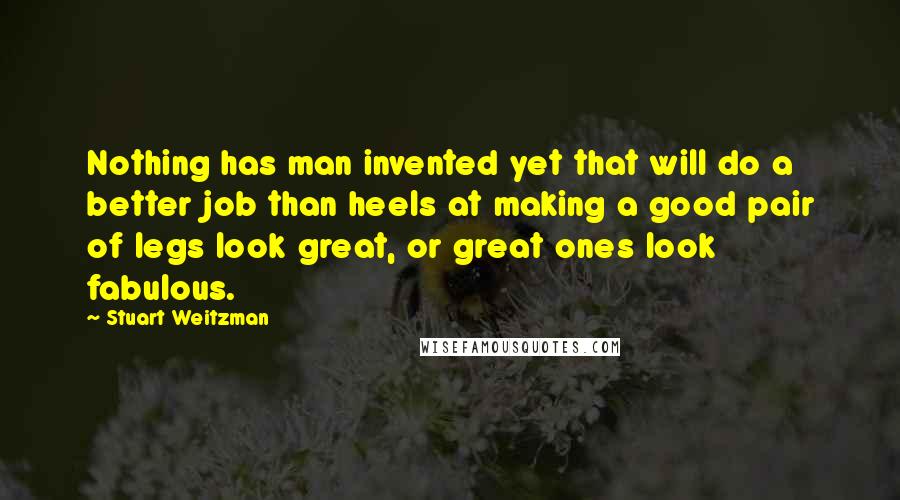 Stuart Weitzman Quotes: Nothing has man invented yet that will do a better job than heels at making a good pair of legs look great, or great ones look fabulous.