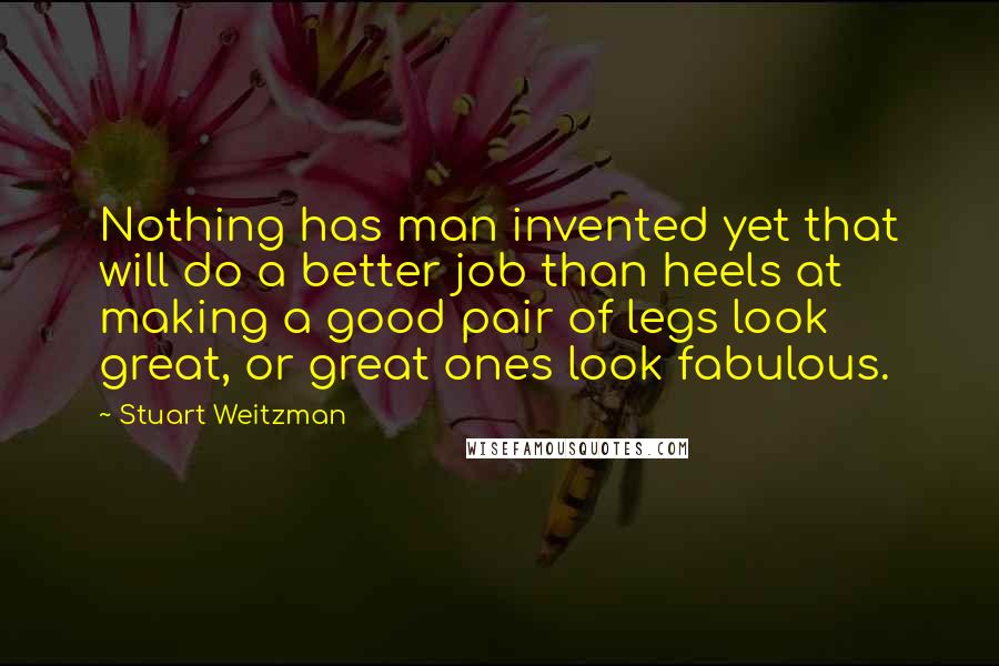 Stuart Weitzman Quotes: Nothing has man invented yet that will do a better job than heels at making a good pair of legs look great, or great ones look fabulous.