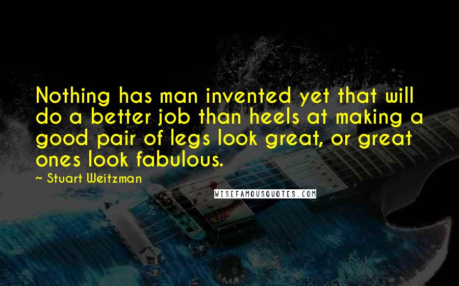 Stuart Weitzman Quotes: Nothing has man invented yet that will do a better job than heels at making a good pair of legs look great, or great ones look fabulous.