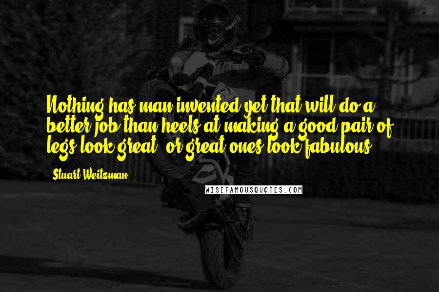 Stuart Weitzman Quotes: Nothing has man invented yet that will do a better job than heels at making a good pair of legs look great, or great ones look fabulous.