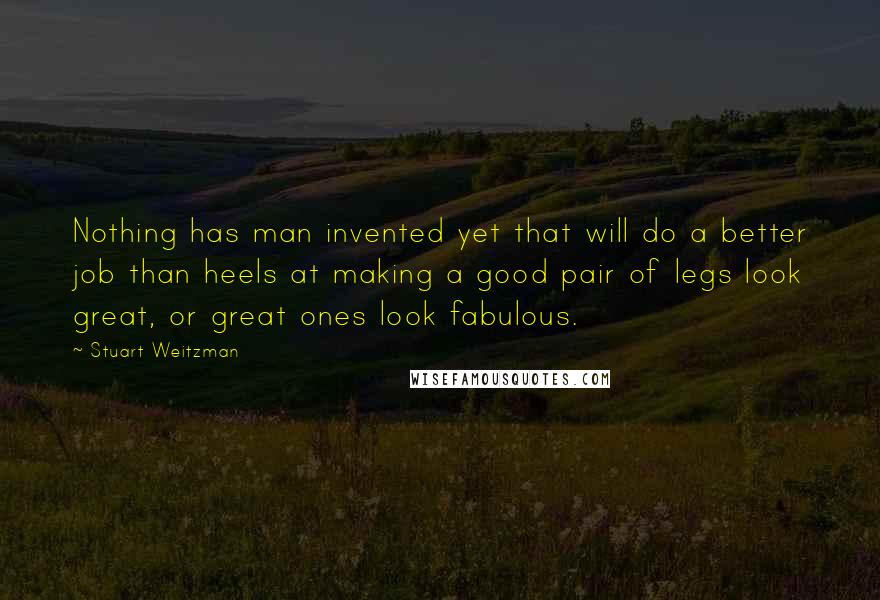 Stuart Weitzman Quotes: Nothing has man invented yet that will do a better job than heels at making a good pair of legs look great, or great ones look fabulous.