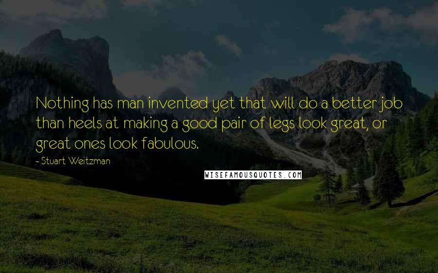 Stuart Weitzman Quotes: Nothing has man invented yet that will do a better job than heels at making a good pair of legs look great, or great ones look fabulous.