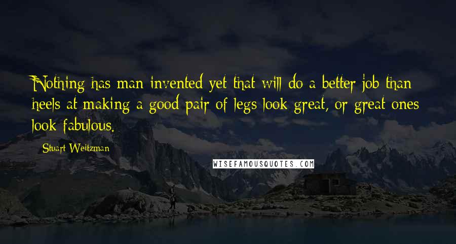 Stuart Weitzman Quotes: Nothing has man invented yet that will do a better job than heels at making a good pair of legs look great, or great ones look fabulous.