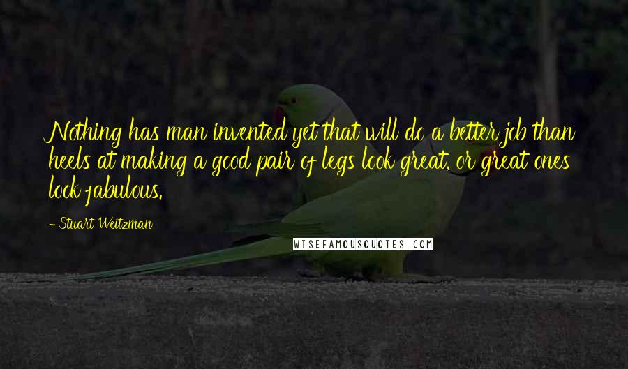Stuart Weitzman Quotes: Nothing has man invented yet that will do a better job than heels at making a good pair of legs look great, or great ones look fabulous.