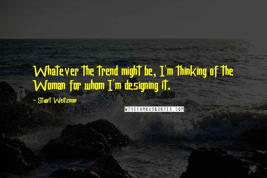 Stuart Weitzman Quotes: Whatever the trend might be, I'm thinking of the Woman for whom I'm designing it.