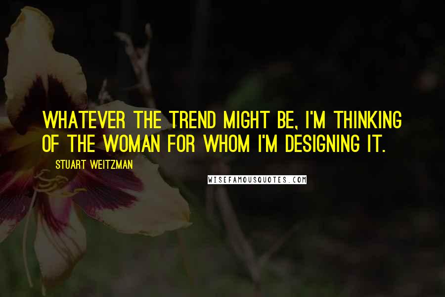 Stuart Weitzman Quotes: Whatever the trend might be, I'm thinking of the Woman for whom I'm designing it.