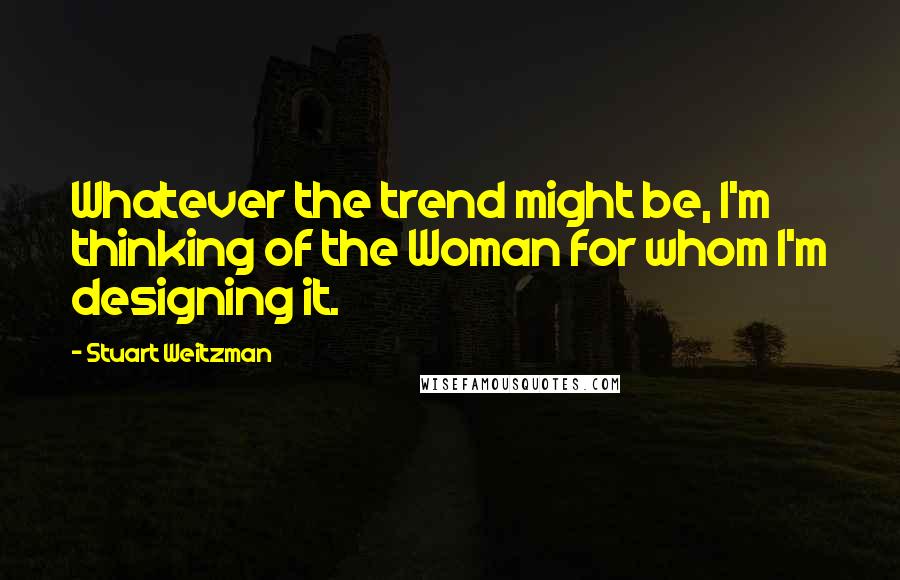 Stuart Weitzman Quotes: Whatever the trend might be, I'm thinking of the Woman for whom I'm designing it.