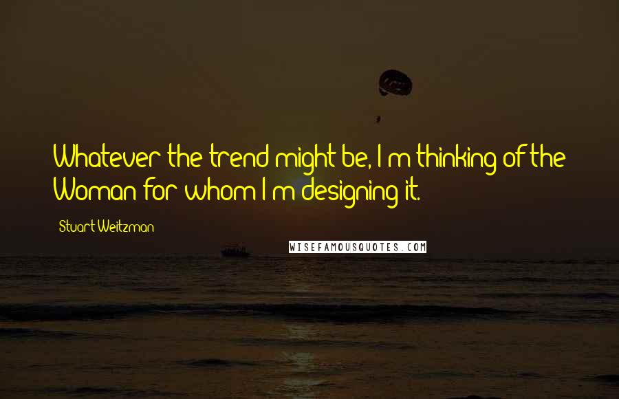 Stuart Weitzman Quotes: Whatever the trend might be, I'm thinking of the Woman for whom I'm designing it.