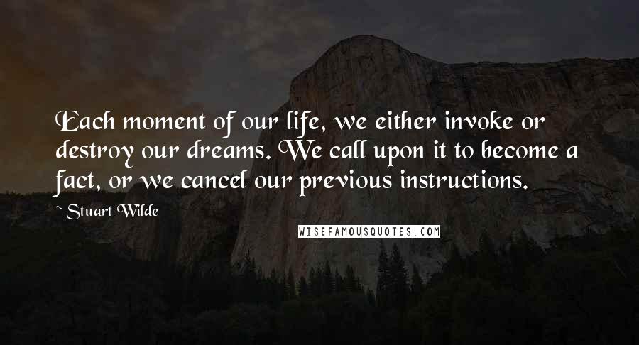 Stuart Wilde Quotes: Each moment of our life, we either invoke or destroy our dreams. We call upon it to become a fact, or we cancel our previous instructions.