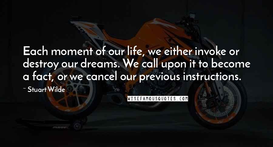 Stuart Wilde Quotes: Each moment of our life, we either invoke or destroy our dreams. We call upon it to become a fact, or we cancel our previous instructions.