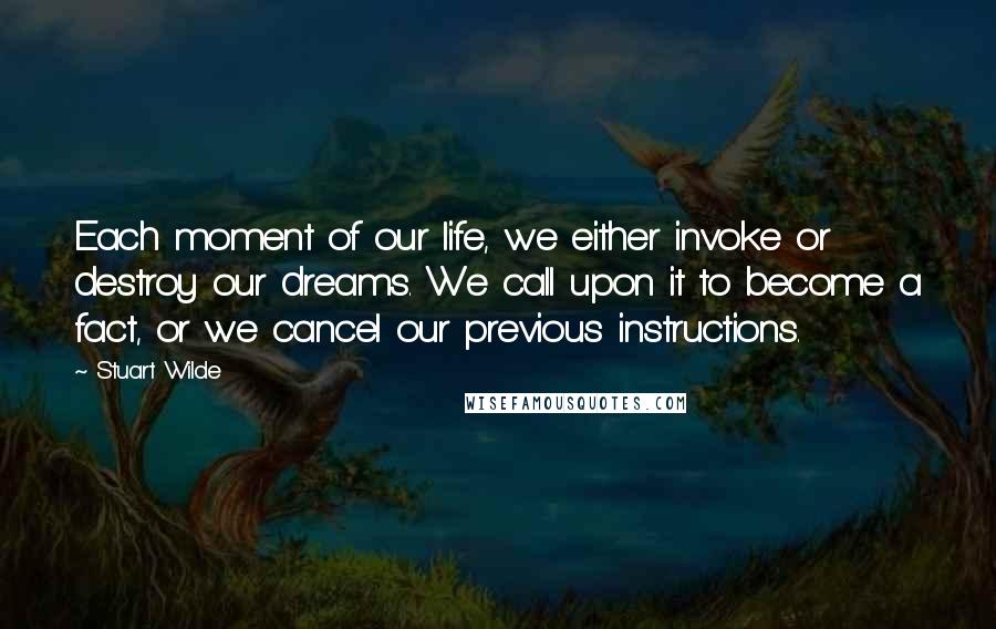 Stuart Wilde Quotes: Each moment of our life, we either invoke or destroy our dreams. We call upon it to become a fact, or we cancel our previous instructions.