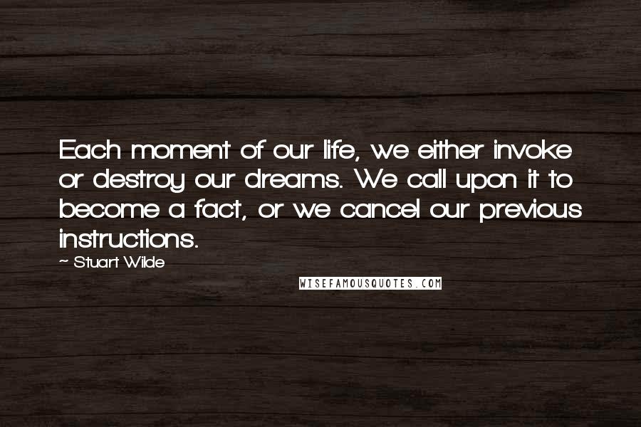 Stuart Wilde Quotes: Each moment of our life, we either invoke or destroy our dreams. We call upon it to become a fact, or we cancel our previous instructions.