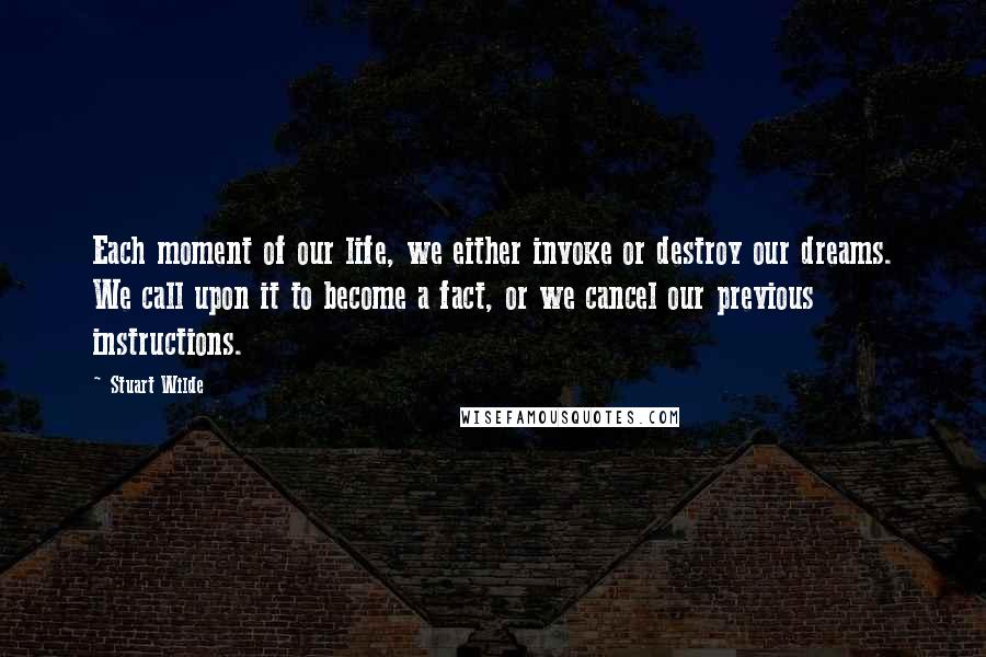 Stuart Wilde Quotes: Each moment of our life, we either invoke or destroy our dreams. We call upon it to become a fact, or we cancel our previous instructions.