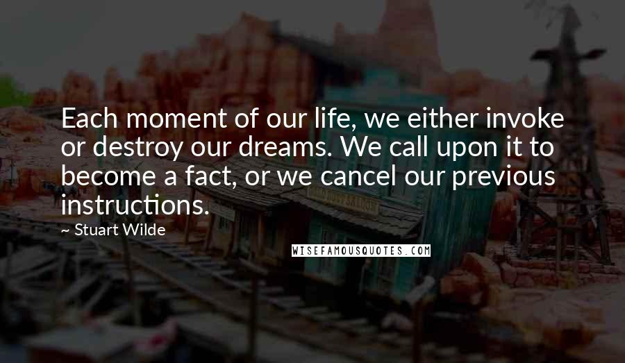 Stuart Wilde Quotes: Each moment of our life, we either invoke or destroy our dreams. We call upon it to become a fact, or we cancel our previous instructions.