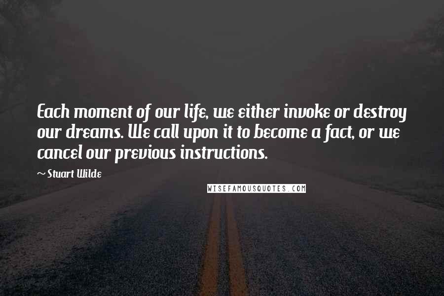 Stuart Wilde Quotes: Each moment of our life, we either invoke or destroy our dreams. We call upon it to become a fact, or we cancel our previous instructions.