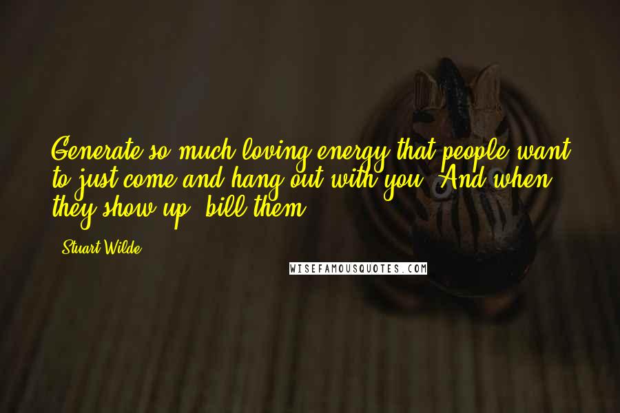 Stuart Wilde Quotes: Generate so much loving energy that people want to just come and hang out with you. And when they show up, bill them!