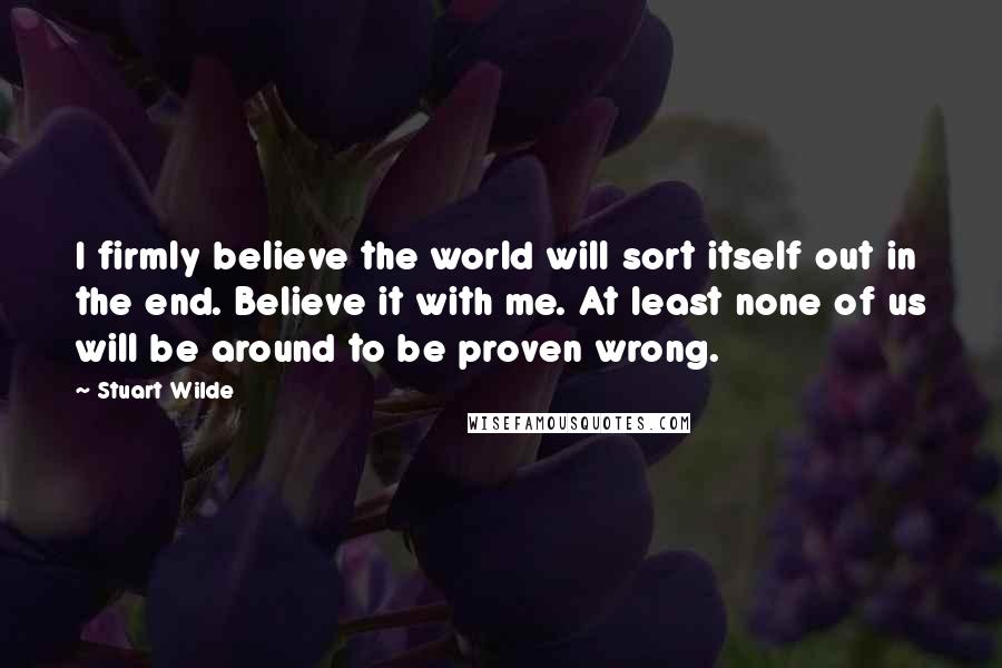 Stuart Wilde Quotes: I firmly believe the world will sort itself out in the end. Believe it with me. At least none of us will be around to be proven wrong.