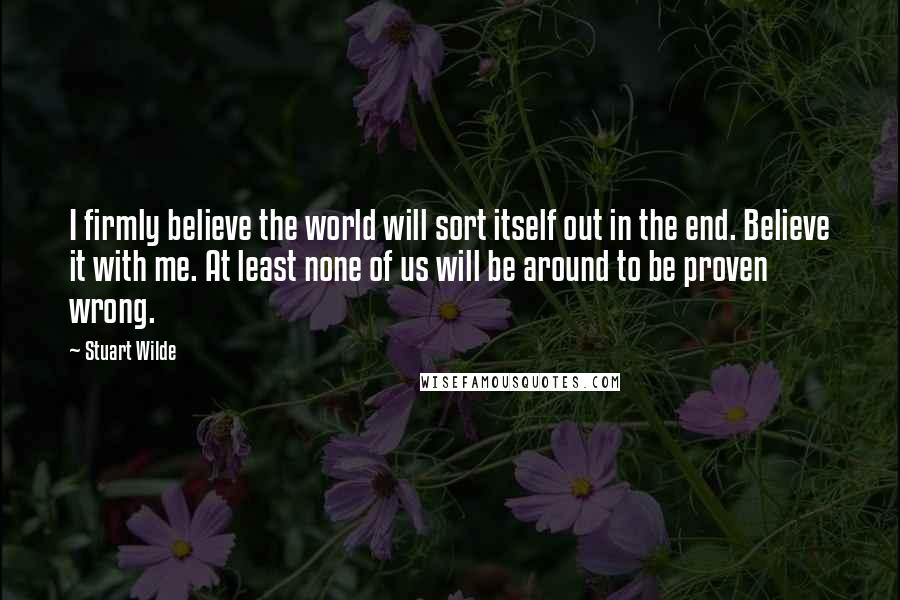 Stuart Wilde Quotes: I firmly believe the world will sort itself out in the end. Believe it with me. At least none of us will be around to be proven wrong.