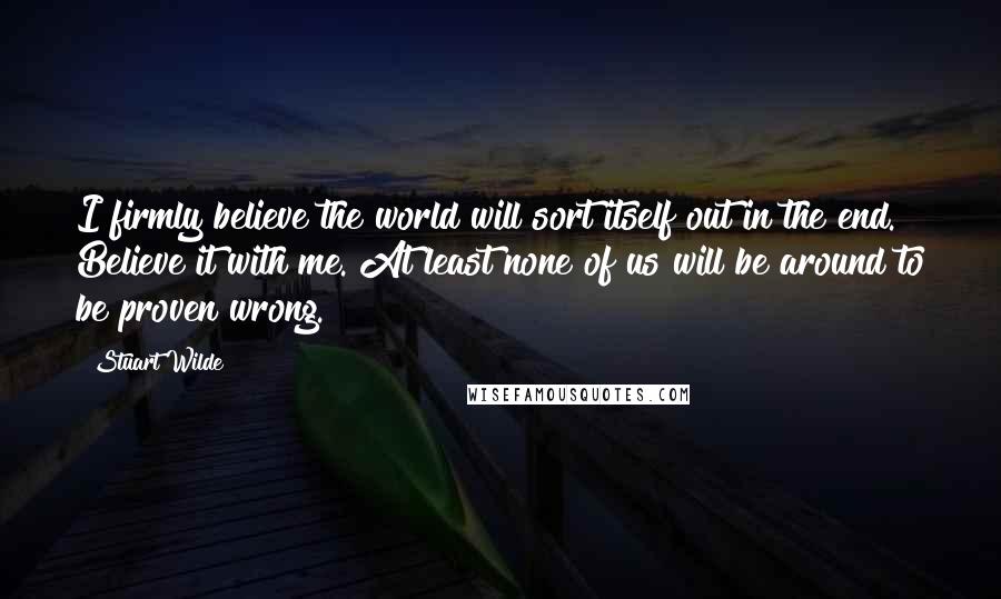 Stuart Wilde Quotes: I firmly believe the world will sort itself out in the end. Believe it with me. At least none of us will be around to be proven wrong.